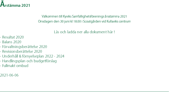 Årstämma 2021 Välkommen till Kyviks Samfällighetsförenings årsstämma 2021 Onsdagen den 30 juni kl 18.00 i Scoutgården vid Kullaviks centrum  Läs och ladda ner alla dokument här ! - Resultat 2020 - Balans 2020 - Förvaltningsberättelse 2020 - Revisionsberättelse 2020 - Underhåll & förnyelseplan 2022 - 2024 - Handlingsplan och budgetförslag - Fullmakt ombud 2021-06-06