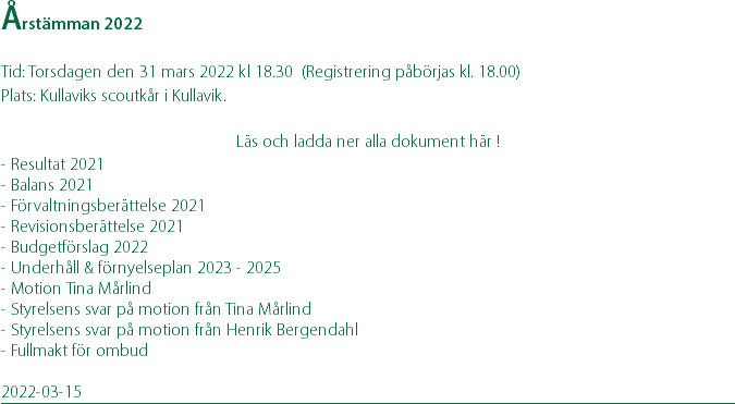 Årstämman 2022 Tid: Torsdagen den 31 mars 2022 kl 18.30 (Registrering påbörjas kl. 18.00) Plats: Kullaviks scoutkår i Kullavik. Läs och ladda ner alla dokument här ! - Resultat 2021 - Balans 2021 - Förvaltningsberättelse 2021 - Revisionsberättelse 2021 - Budgetförslag 2022 - Underhåll & förnyelseplan 2023 - 2025 - Motion Tina Mårlind - Styrelsens svar på motion från Tina Mårlind - Styrelsens svar på motion från Henrik Bergendahl - Fullmakt för ombud 2022-03-15