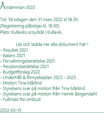 Årstämman 2022 Tid: Torsdagen den 31 mars 2022 kl 18.30 (Registrering påbörjas kl. 18.00) Plats: Kullaviks scoutkår i Kullavik. Läs och ladda ner alla dokument här ! - Resultat 2021 - Balans 2021 - Förvaltningsberättelse 2021 - Revisionsberättelse 2021 - Budgetförslag 2022 - Underhåll & förnyelseplan 2023 - 2025 - Motion Tina Mårlind - Styrelsens svar på motion från Tina Mårlind - Styrelsens svar på motion från Henrik Bergendahl - Fullmakt för ombud 2022-03-15