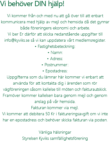 Vi behöver DIN hjälp! Vi kommer från och med nu att gå över till att enbart kommunicera med hjälp av mejl och hemsida då det gynnar både föreningens ekonomi och arbete. Vi ber Er därför att skicka nedanstående uppgifter till info@kyviks.se så vi kan uppdatera vårt medlemsregister. • Fastighetsbeteckning: • Namn: • Adress: • Postnummer: • Epostadress: Uppgifterna som du lämnar här kommer vi enbart att använda för att kontakta dig i ärenden som rör vägföreningen såsom kallelse till möten och fakturautskick. Framöver kommer kallelsen bara genom mejl och genom anslag på vår hemsida. Fakturan kommer via mejl. Vi kommer att debitera 50 Kr i faktureringsavgift om vi inte har en epostadress och behöver skicka fakturan via posten. Vänliga hälsningar Styrelsen Kyviks samfällighetsförening