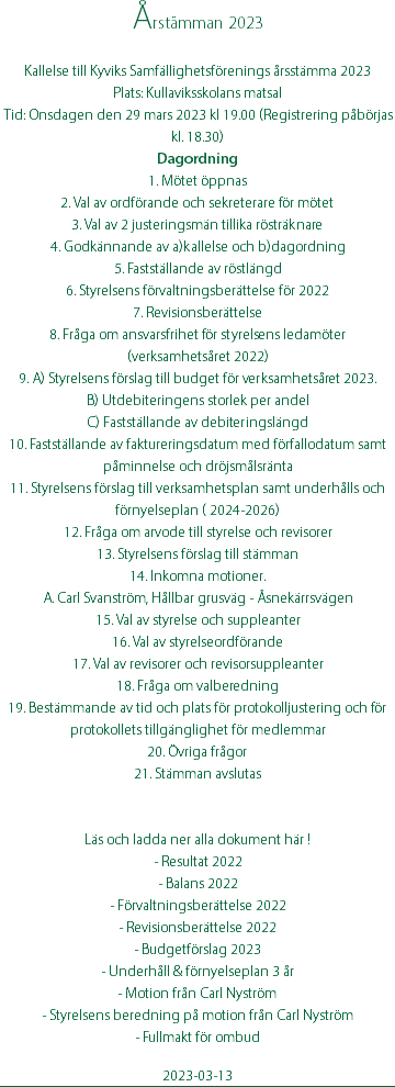 Årstämman 2023 Kallelse till Kyviks Samfällighetsförenings årsstämma 2023 Plats: Kullaviksskolans matsal Tid: Onsdagen den 29 mars 2023 kl 19.00 (Registrering påbörjas kl. 18.30) Dagordning 1. Mötet öppnas 2. Val av ordförande och sekreterare för mötet 3. Val av 2 justeringsmän tillika rösträknare 4. Godkännande av a)kallelse och b)dagordning 5. Fastställande av röstlängd 6. Styrelsens förvaltningsberättelse för 2022 7. Revisionsberättelse 8. Fråga om ansvarsfrihet för styrelsens ledamöter (verksamhetsåret 2022) 9. A) Styrelsens förslag till budget för verksamhetsåret 2023. B) Utdebiteringens storlek per andel C) Fastställande av debiteringslängd 10. Fastställande av faktureringsdatum med förfallodatum samt påminnelse och dröjsmålsränta 11. Styrelsens förslag till verksamhetsplan samt underhålls och förnyelseplan ( 2024-2026) 12. Fråga om arvode till styrelse och revisorer 13. Styrelsens förslag till stämman 14. Inkomna motioner. A. Carl Svanström, Hållbar grusväg - Åsnekärrsvägen 15. Val av styrelse och suppleanter 16. Val av styrelseordförande 17. Val av revisorer och revisorsuppleanter 18. Fråga om valberedning 19. Bestämmande av tid och plats för protokolljustering och för protokollets tillgänglighet för medlemmar 20. Övriga frågor 21. Stämman avslutas Läs och ladda ner alla dokument här ! - Resultat 2022 - Balans 2022 - Förvaltningsberättelse 2022 - Revisionsberättelse 2022 - Budgetförslag 2023 - Underhåll & förnyelseplan 3 år - Motion från Carl Nyström - Styrelsens beredning på motion från Carl Nyström - Fullmakt för ombud 2023-03-13
