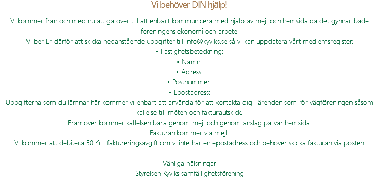 Vi behöver DIN hjälp! Vi kommer från och med nu att gå över till att enbart kommunicera med hjälp av mejl och hemsida då det gynnar både föreningens ekonomi och arbete. Vi ber Er därför att skicka nedanstående uppgifter till info@kyviks.se så vi kan uppdatera vårt medlemsregister. • Fastighetsbeteckning: • Namn: • Adress: • Postnummer: • Epostadress: Uppgifterna som du lämnar här kommer vi enbart att använda för att kontakta dig i ärenden som rör vägföreningen såsom kallelse till möten och fakturautskick. Framöver kommer kallelsen bara genom mejl och genom anslag på vår hemsida. Fakturan kommer via mejl. Vi kommer att debitera 50 Kr i faktureringsavgift om vi inte har en epostadress och behöver skicka fakturan via posten. Vänliga hälsningar Styrelsen Kyviks samfällighetsförening