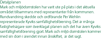 Detaljplanen Mark och miljödomstolen har varit ute på plats i det aktuella området tillsammans med representanter från kommunen. Rundvandring skedde och ordförande Per Wehlin representerade Kyviks samfällighetsförening. Det är många fastighetsägare som överklagat planen och det har även Kyviks samfällighetsförening gjort. Mark och miljö domstolen kommer med sin dom i ärendet innan årsskiftet, är det sagt. 